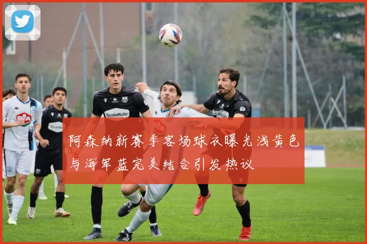 阿森纳新赛季客场球衣曝光浅黄色与海军蓝完美结合引发热议
