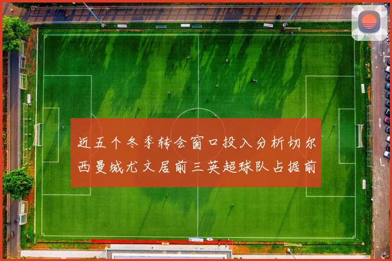 近五个冬季转会窗口投入分析切尔西曼城尤文居前三英超球队占据前十五名中的七席