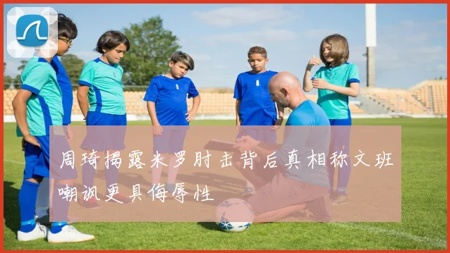 周琦揭露米罗肘击背后真相称文班嘲讽更具侮辱性