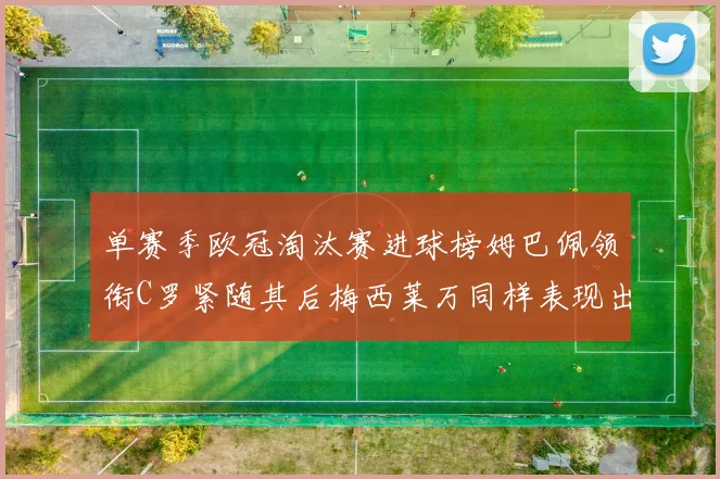 单赛季欧冠淘汰赛进球榜姆巴佩领衔C罗紧随其后梅西莱万同样表现出色