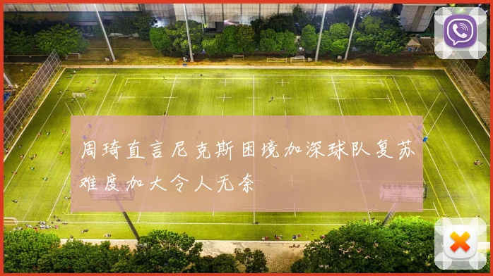 周琦直言尼克斯困境加深球队复苏难度加大令人无奈
