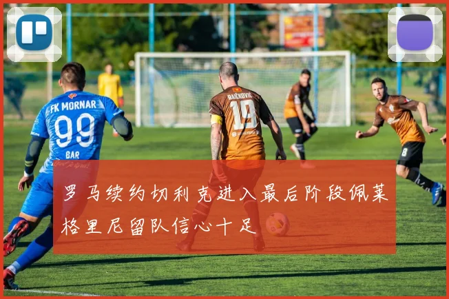 罗马续约切利克进入最后阶段佩莱格里尼留队信心十足