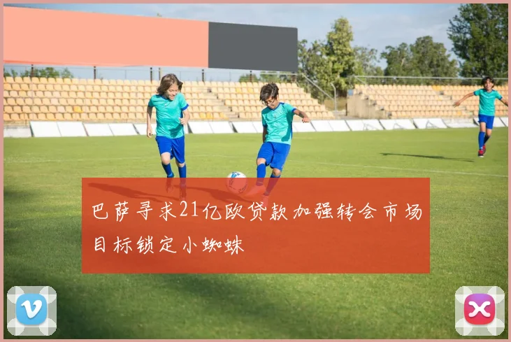 巴萨寻求21亿欧贷款加强转会市场目标锁定小蜘蛛