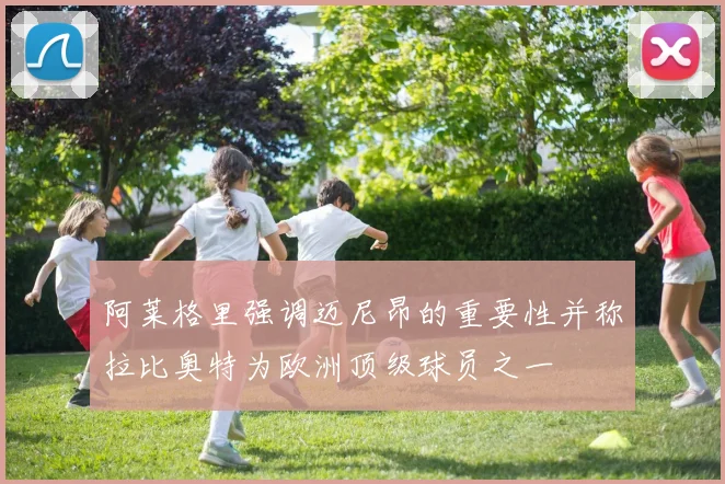 阿莱格里强调迈尼昂的重要性并称拉比奥特为欧洲顶级球员之一