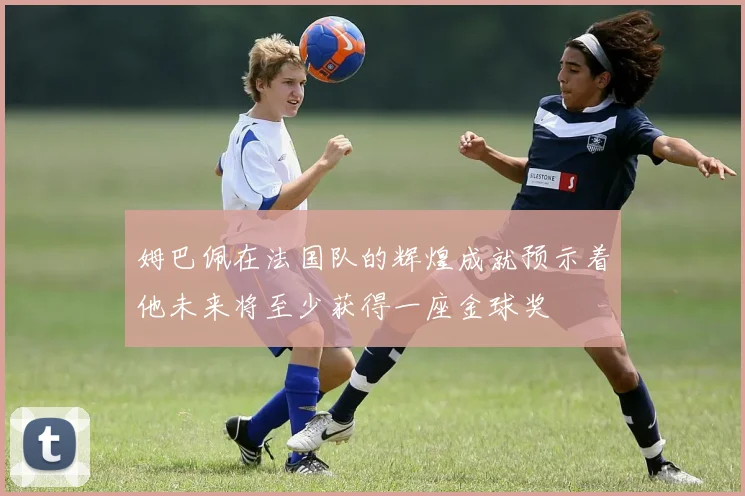 姆巴佩在法国队的辉煌成就预示着他未来将至少获得一座金球奖