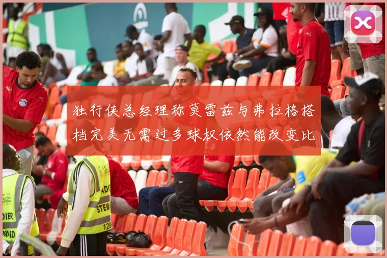 独行侠总经理称莫雷兹与弗拉格搭档完美无需过多球权依然能改变比赛局势