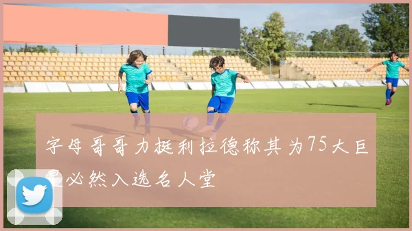 字母哥哥力挺利拉德称其为75大巨星必然入选名人堂
