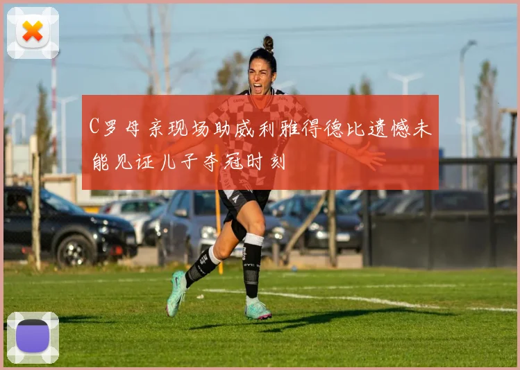 C罗母亲现场助威利雅得德比遗憾未能见证儿子夺冠时刻