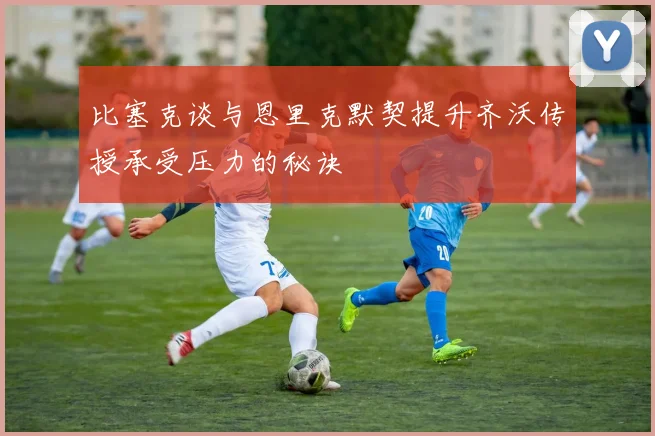 比塞克谈与恩里克默契提升齐沃传授承受压力的秘诀