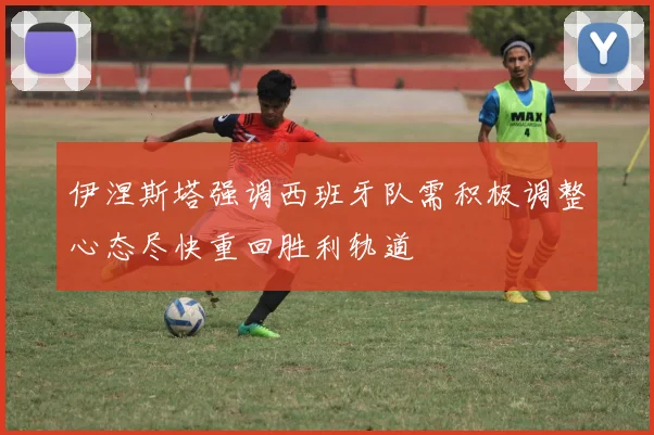伊涅斯塔强调西班牙队需积极调整心态尽快重回胜利轨道