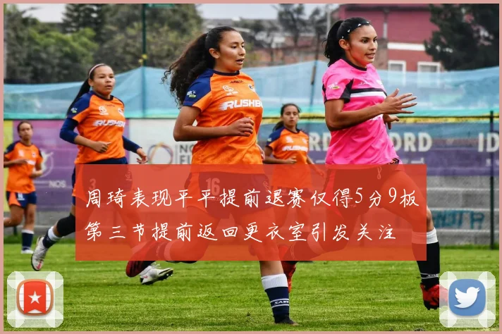 周琦表现平平提前退赛仅得5分9板第三节提前返回更衣室引发关注