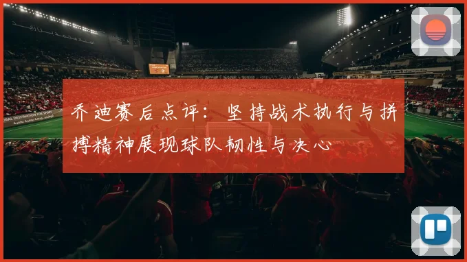 乔迪赛后点评：坚持战术执行与拼搏精神展现球队韧性与决心