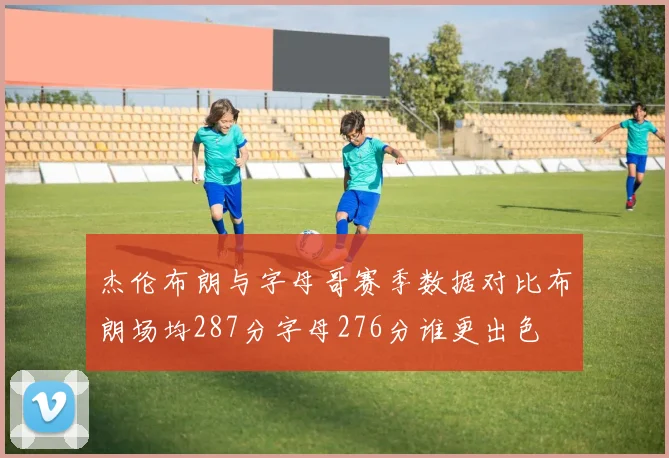 杰伦布朗与字母哥赛季数据对比布朗场均287分字母276分谁更出色