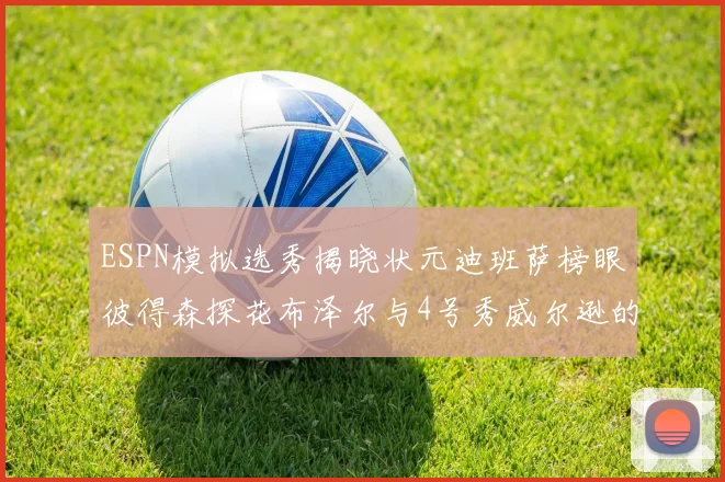 ESPN模拟选秀揭晓状元迪班萨榜眼彼得森探花布泽尔与4号秀威尔逊的精彩表现