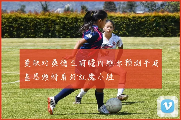 曼联对桑德兰前瞻内维尔预测平局基恩赖特看好红魔小胜