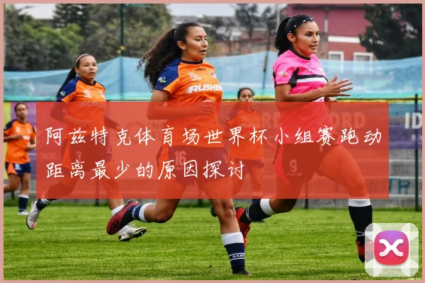 阿兹特克体育场世界杯小组赛跑动距离最少的原因探讨