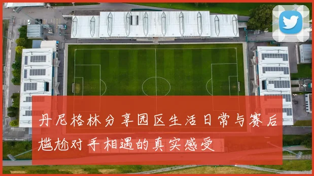 丹尼格林分享园区生活日常与赛后尴尬对手相遇的真实感受