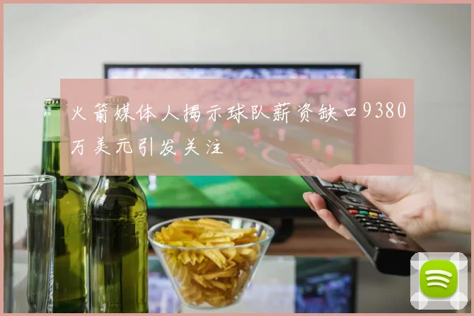火箭媒体人揭示球队薪资缺口9380万美元引发关注
