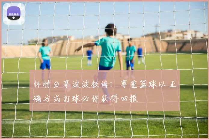 怀特分享波波教诲：尊重篮球以正确方式打球必将获得回报