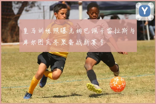 皇马训练照曝光姆巴佩卡雷拉斯与库尔图瓦齐聚备战新赛季