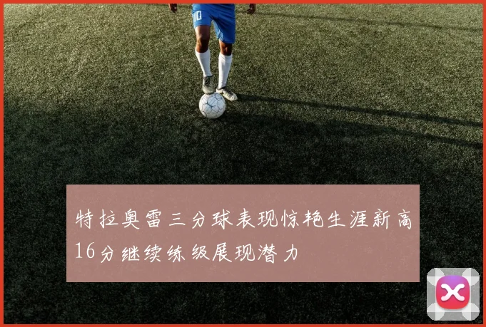 特拉奥雷三分球表现惊艳生涯新高16分继续练级展现潜力